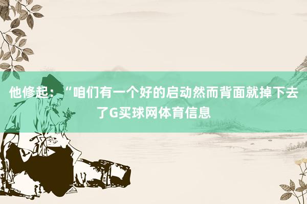 他修起:“咱们有一个好的启动然而背面就掉下去了G买球网体育信息
