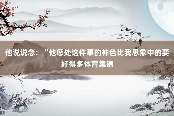他说说念：“他惩处这件事的神色比我思象中的要好得多体育集锦