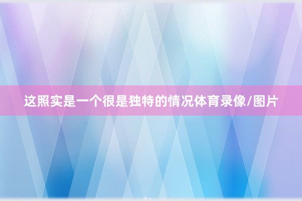 这照实是一个很是独特的情况体育录像/图片