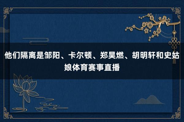 他们隔离是邹阳、卡尔顿、郑昊燃、胡明轩和史姑娘体育赛事直播