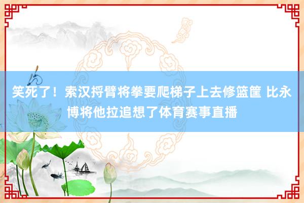笑死了！索汉捋臂将拳要爬梯子上去修篮筐 比永博将他拉追想了体育赛事直播