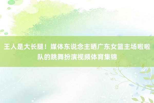 王人是大长腿！媒体东说念主晒广东女篮主场啦啦队的跳舞扮演视频体育集锦