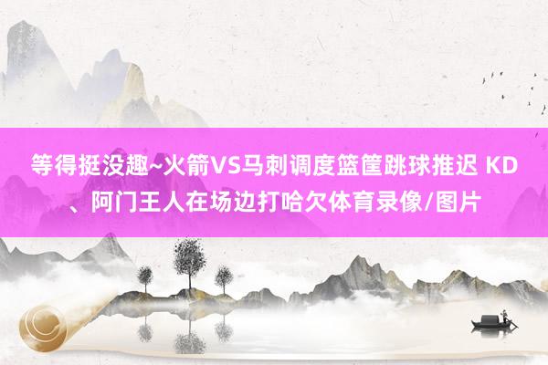 等得挺没趣~火箭VS马刺调度篮筐跳球推迟 KD、阿门王人在场边打哈欠体育录像/图片