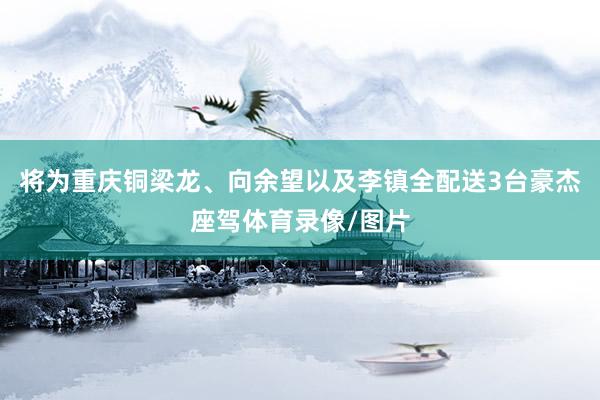 将为重庆铜梁龙、向余望以及李镇全配送3台豪杰座驾体育录像/图片