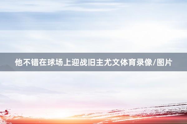 他不错在球场上迎战旧主尤文体育录像/图片