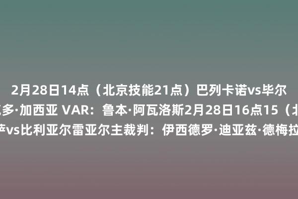 2月28日14点（北京技能21点）巴列卡诺vs毕尔巴鄂竞技主裁判：维克多·加西亚 VAR：鲁本·阿瓦洛斯2月28日16点15（北京技能23点15）巴萨vs比利亚尔雷亚尔主裁判：伊西德罗·迪亚兹·德梅拉 VAR：马里奥·梅莱罗2月28日18点30（北京技能3月1日1点30） 马略卡vs皇家社会主裁判：米格尔·塞斯马 VAR：豪尔赫·菲格罗亚2月28日21点（北京技能3月1日4点）皇家奥维耶多vs马竞主裁判：塞萨尔·索托 VAR：胡安·路易斯·普利多    体育赛事直播