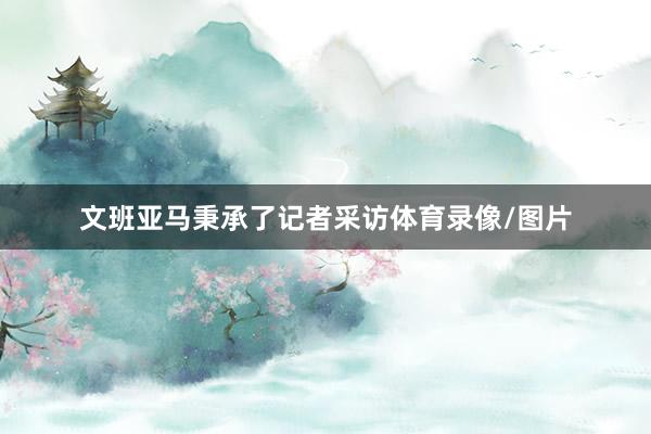 文班亚马秉承了记者采访体育录像/图片