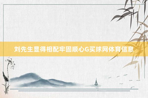 刘先生显得相配牢固顺心G买球网体育信息