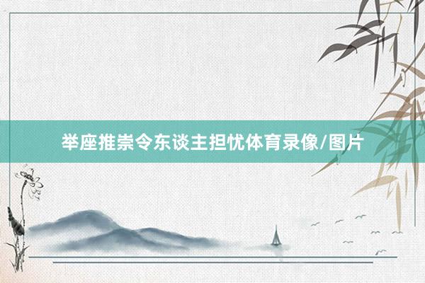 举座推崇令东谈主担忧体育录像/图片