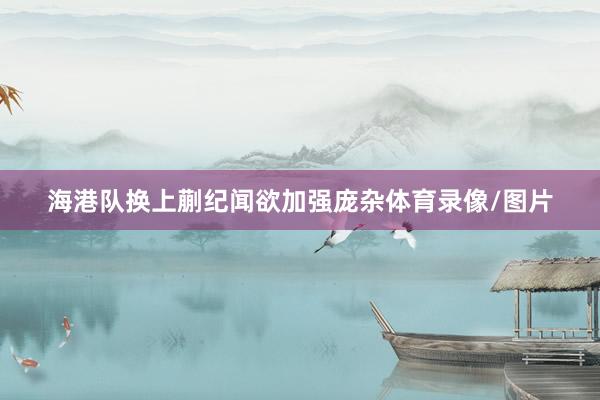 海港队换上蒯纪闻欲加强庞杂体育录像/图片