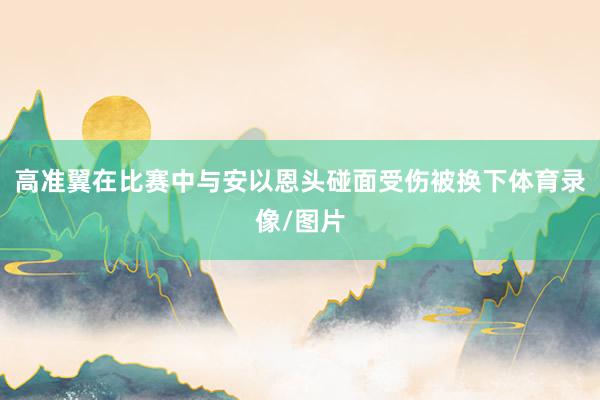 高准翼在比赛中与安以恩头碰面受伤被换下体育录像/图片