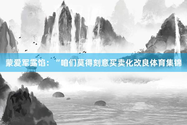 蒙爱军露馅:“咱们莫得刻意买卖化改良体育集锦