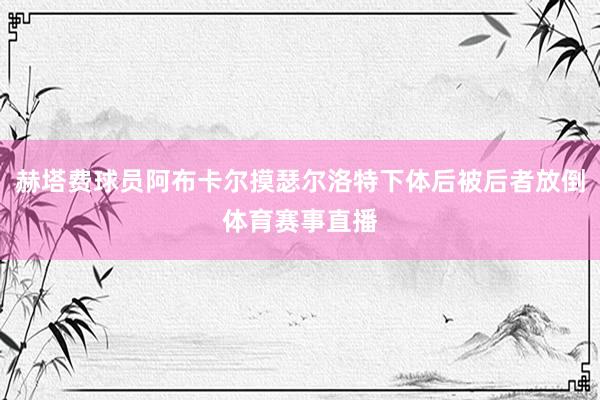 赫塔费球员阿布卡尔摸瑟尔洛特下体后被后者放倒体育赛事直播