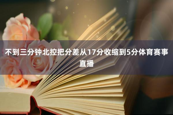 不到三分钟北控把分差从17分收缩到5分体育赛事直播