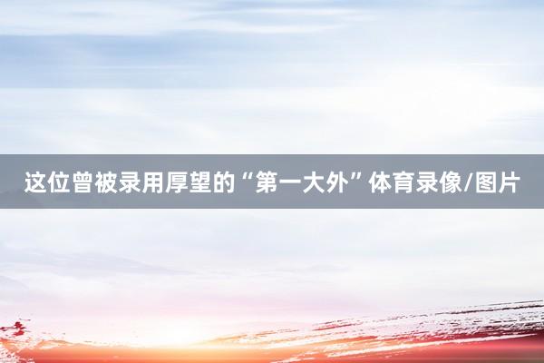 这位曾被录用厚望的“第一大外”体育录像/图片
