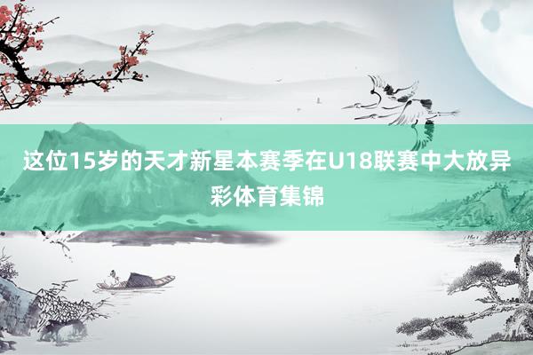 这位15岁的天才新星本赛季在U18联赛中大放异彩体育集锦
