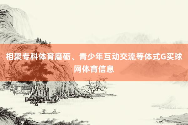 相聚专科体育磨砺、青少年互动交流等体式G买球网体育信息