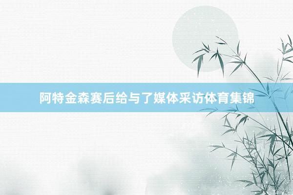 阿特金森赛后给与了媒体采访体育集锦