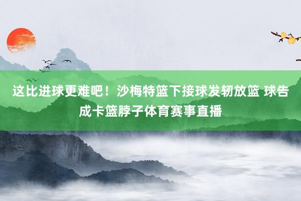 这比进球更难吧！沙梅特篮下接球发轫放篮 球告成卡篮脖子体育赛事直播