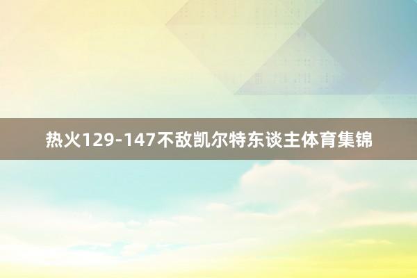 热火129-147不敌凯尔特东谈主体育集锦