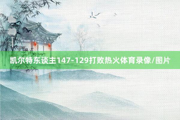 凯尔特东谈主147-129打败热火体育录像/图片