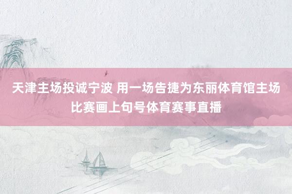 天津主场投诚宁波 用一场告捷为东丽体育馆主场比赛画上句号体育赛事直播