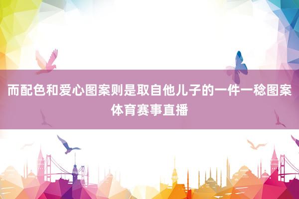 而配色和爱心图案则是取自他儿子的一件一稔图案体育赛事直播