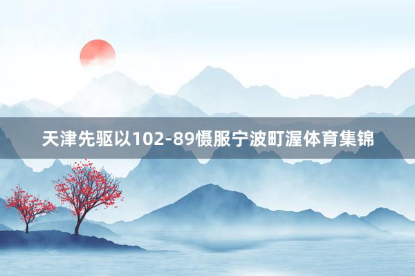 天津先驱以102-89慑服宁波町渥体育集锦