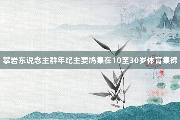 攀岩东说念主群年纪主要鸠集在10至30岁体育集锦
