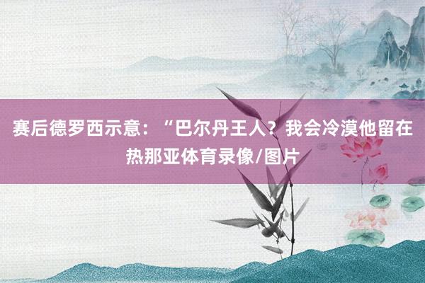赛后德罗西示意：“巴尔丹王人？我会冷漠他留在热那亚体育录像/图片