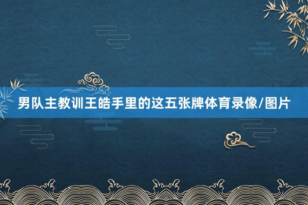 男队主教训王皓手里的这五张牌体育录像/图片