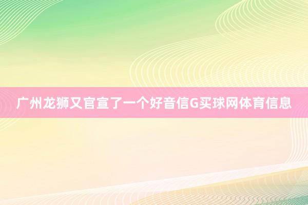 广州龙狮又官宣了一个好音信G买球网体育信息
