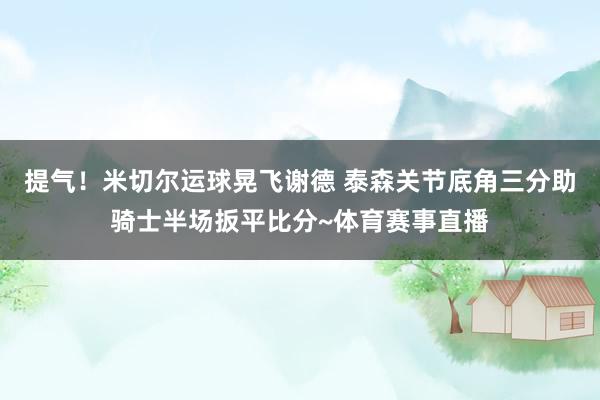 提气！米切尔运球晃飞谢德 泰森关节底角三分助骑士半场扳平比分~体育赛事直播