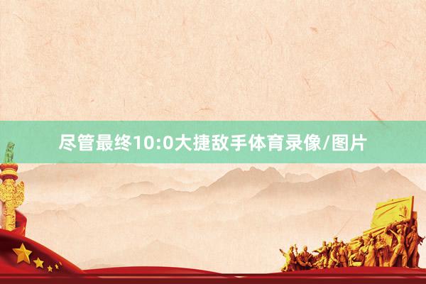 尽管最终10:0大捷敌手体育录像/图片