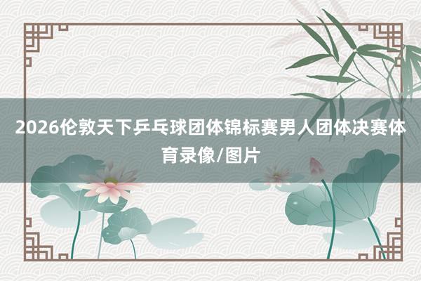 2026伦敦天下乒乓球团体锦标赛男人团体决赛体育录像/图片