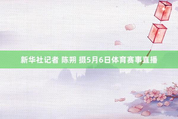 新华社记者 陈朔 摄5月6日体育赛事直播
