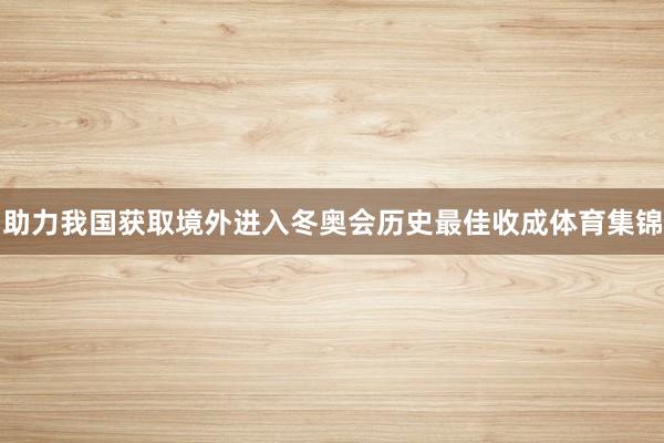 助力我国获取境外进入冬奥会历史最佳收成体育集锦