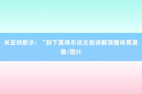 米亚纳默示:“刻下莫得东谈主能讲解清醒体育录像/图片