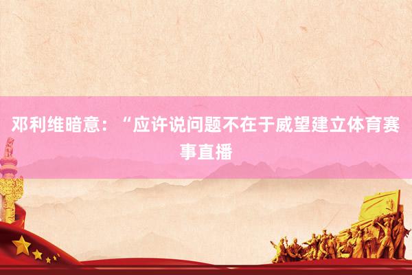 邓利维暗意：“应许说问题不在于威望建立体育赛事直播
