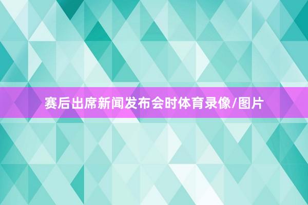 赛后出席新闻发布会时体育录像/图片
