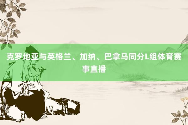 克罗地亚与英格兰、加纳、巴拿马同分L组体育赛事直播