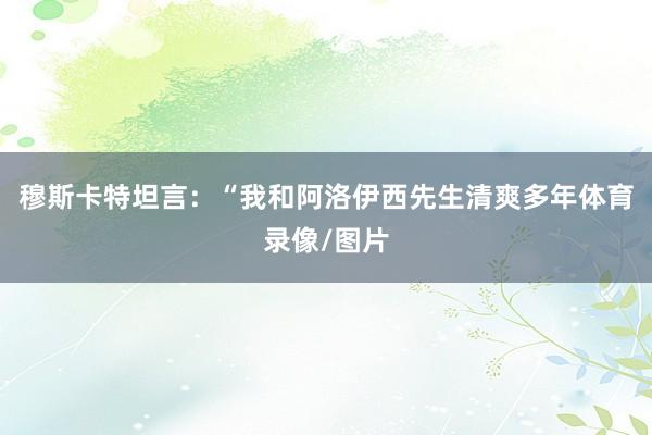 穆斯卡特坦言:“我和阿洛伊西先生清爽多年体育录像/图片