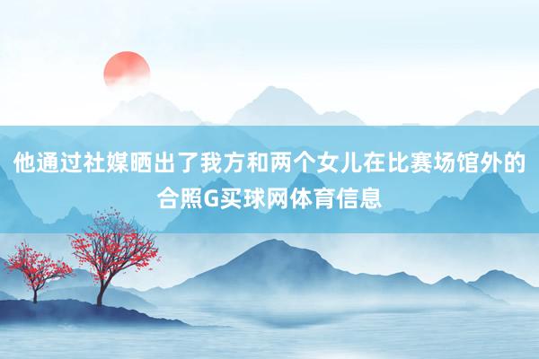 他通过社媒晒出了我方和两个女儿在比赛场馆外的合照G买球网体育信息