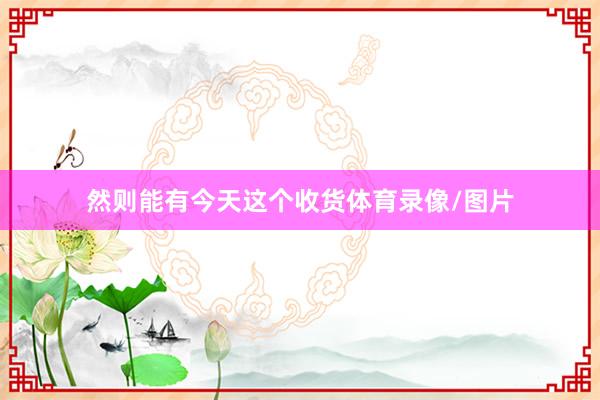 然则能有今天这个收货体育录像/图片