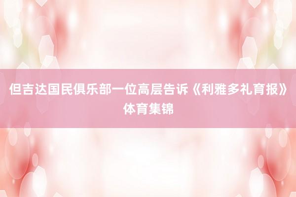 但吉达国民俱乐部一位高层告诉《利雅多礼育报》体育集锦