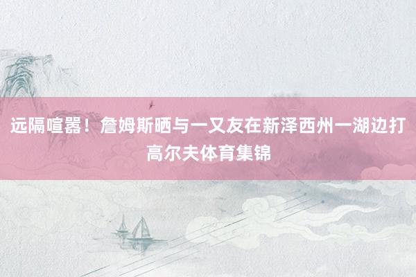 远隔喧嚣！詹姆斯晒与一又友在新泽西州一湖边打高尔夫体育集锦
