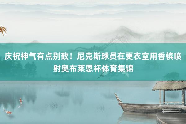 庆祝神气有点别致！尼克斯球员在更衣室用香槟喷射奥布莱恩杯体育集锦
