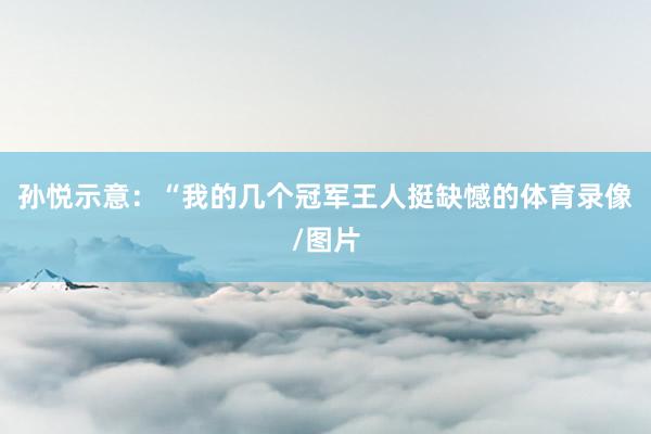 孙悦示意：“我的几个冠军王人挺缺憾的体育录像/图片